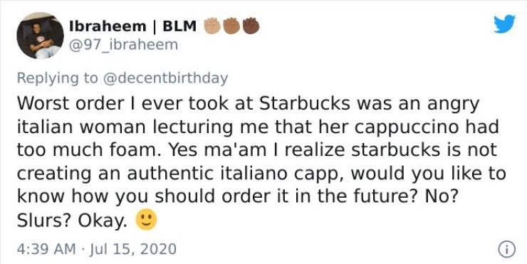 document - Ibraheem | Blm Worst order I ever took at Starbucks was an angry italian woman lecturing me that her cappuccino had too much foam. Yes ma'am I realize starbucks is not creating an authentic italiano capp, would you to know how you should order 
