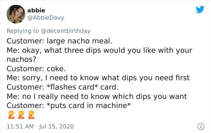document - abbie Customer large nacho meal. Me okay, what three dips would you with your nachos? Customer coke. Me sorry, I need to know what dips you need first Customer flashes card card. Me no I really need to know which dips you want Customer puts car