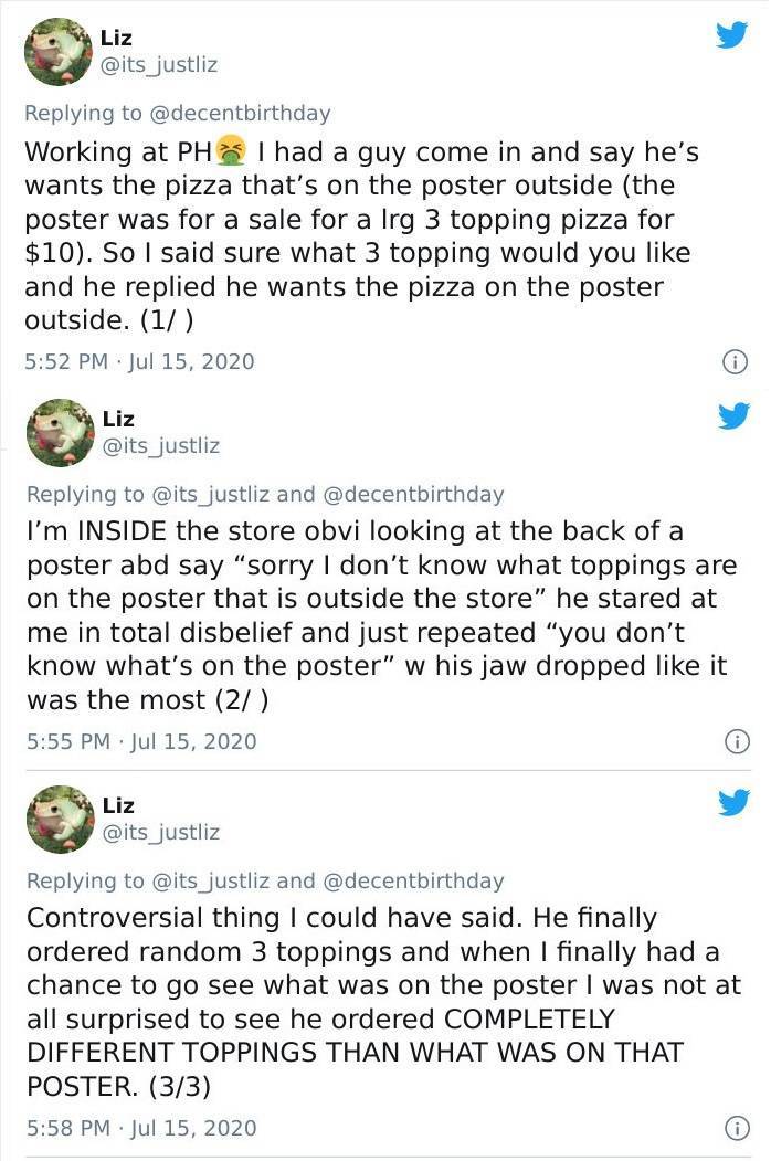 document - Liz justliz Working at Ph I had a guy come in and say he's wants the pizza that's on the poster outside the poster was for a sale for a lrg 3 topping pizza for $10. So I said sure what 3 topping would you and he replied he wants the pizza on th