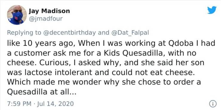 document - Jay Madison and 10 years ago, When I was working at Qdoba I had a customer ask me for a Kids Quesadilla, with no cheese. Curious, I asked why, and she said her son was lactose intolerant and could not eat cheese. Which made me wonder why she ch
