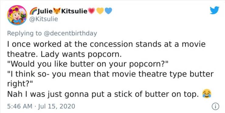 blackberry - Julie Kitsulie I once worked at the concession stands at a movie theatre. Lady wants popcorn. "Would you butter on your popcorn?" "I think so you mean that movie theatre type butter right?" Nah I was just gonna put a stick of butter on top.