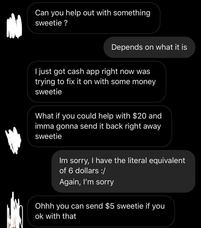 entitled people - screenshot Can you help out with something sweetie ? Depends on what it is I just got cash app right now was trying to fix it on with some money sweetie What if you could help with $20 and imma gonna send it back right away sweetie Im so