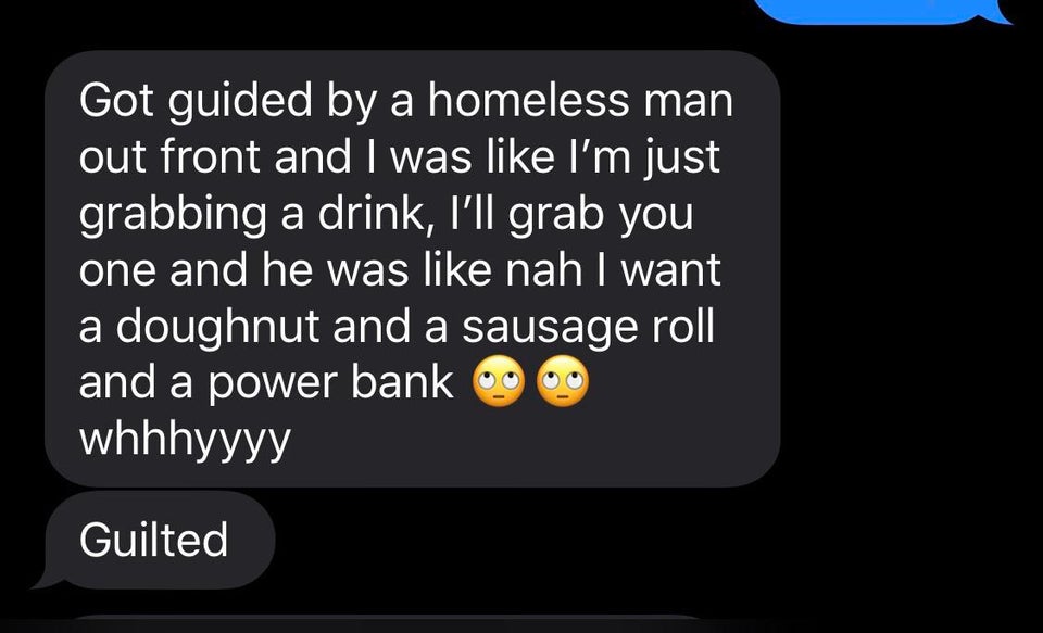 entitled people - screenshot - Got guided by a homeless man out front and I was I'm just grabbing a drink, i'll grab you one and he was nah I want a doughnut and a sausage roll and a power bank whhhyyyy Guilted