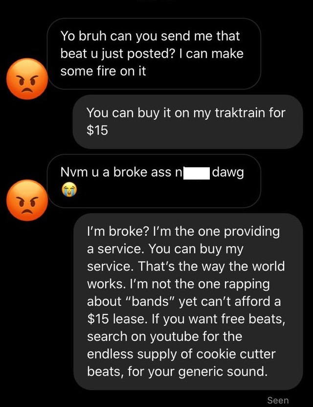 entitled people - screenshot - Yo bruh can you send me that beat u just posted? I can make some fire on it You can buy it on my traktrain for $15 Nvm u a broke ass n dawg I'm broke? I'm the one providing a service. You can buy my service. That's the way t