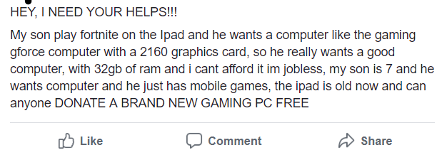 entitled people - number - Hey, I Need Your Helps!!! My son play fortnite on the Ipad and he wants a computer the gaming gforce computer with a 2160 graphics card, so he really wants a good computer, with 32gb of ram and i cant afford it im jobless, my so