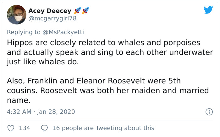 Hippos are closely related to whales and porpoises and actually speak and sing to each other underwater just whales do. Also, Franklin and Eleanor Roosevelt were 5th cousins. Roosevelt was both her maiden and married name.