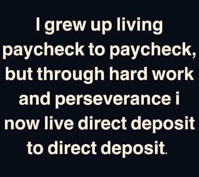 thanks god and ancestors - I grew up living paycheck to paycheck, but through hard work and perseverance i now live direct deposit to direct deposit.