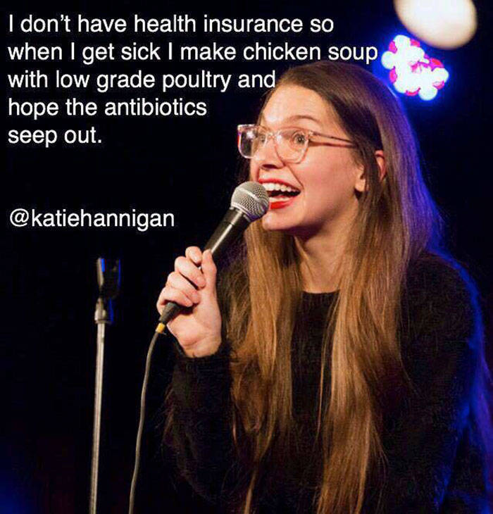 Comedian - I don't have health insurance so when I get sick I make chicken soup with low grade poultry and hope the antibiotics seep out.