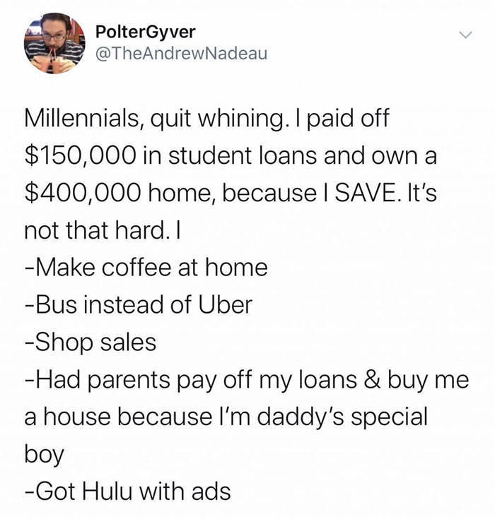 document - PolterGyver Millennials, quit whining. I paid off $150,000 in student loans and own a $400,000 home, because I Save. It's not that hard. I Make coffee at home Bus instead of Uber Shop sales Had parents pay off my loans & buy me a house because 