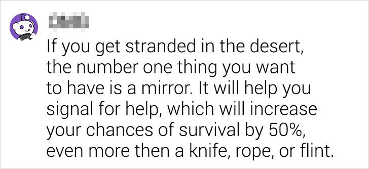 number - If you get stranded in the desert, the number one thing you want to have is a mirror. It will help you signal for help, which will increase your chances of survival by 50%, even more then a knife, rope, or flint.