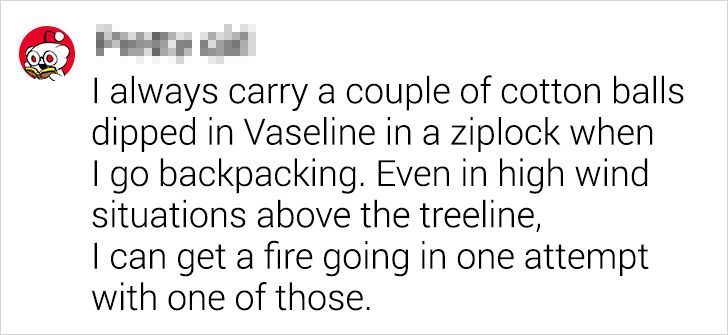 number - I always carry a couple of cotton balls dipped in Vaseline in a ziplock when I go backpacking. Even in high wind situations above the treeline, I can get a fire going in one attempt with one of those.