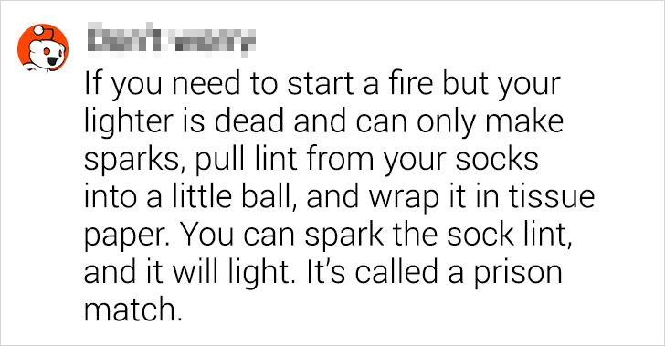 number - If you need to start a fire but your lighter is dead and can only make sparks, pull lint from your socks into a little ball, and wrap it in tissue paper. You can spark the sock lint, and it will light. It's called a prison match.