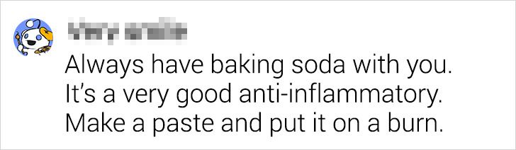 design - Always have baking soda with you. It's a very good antiinflammatory. Make a paste and put it on a burn.