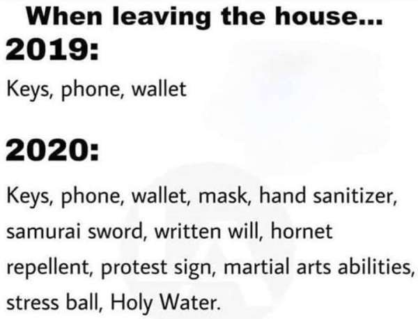 diagram - When leaving the house... 2019 Keys, phone, wallet 2020 Keys, phone, wallet, mask, hand sanitizer, samurai sword, written will, hornet repellent, protest sign, martial arts abilities, stress ball, Holy Water.