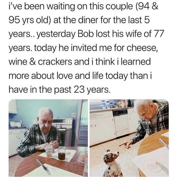 material - i've been waiting on this couple 94 & 95 yrs old at the diner for the last 5 years.. yesterday Bob lost his wife of 77 years. today he invited me for cheese, wine & crackers and i think i learned more about love and life today than i have in th