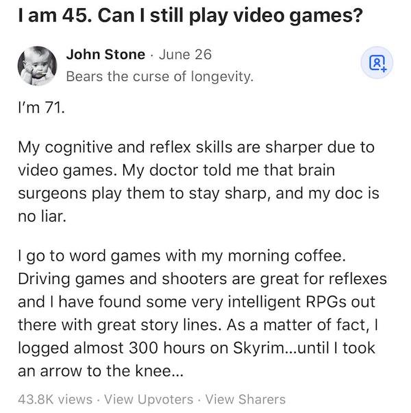 document - I am 45. Can I still play video games? John Stone June 26 Bears the curse of longevity. @ I'm 71. My cognitive and reflex skills are sharper due to video games. My doctor told me that brain surgeons play them to stay sharp, and my doc is no lia