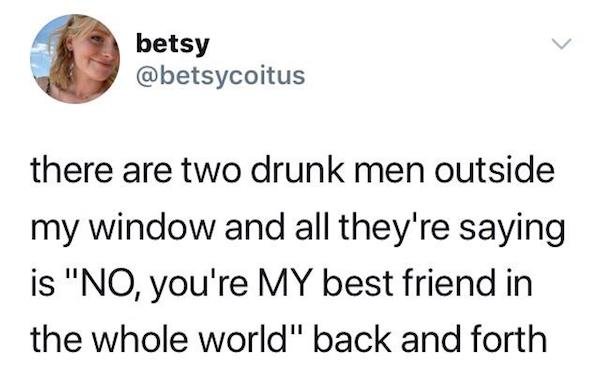 human behavior - betsy there are two drunk men outside my window and all they're saying is "No, you're My best friend in the whole world" back and forth