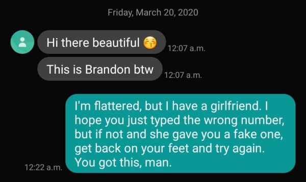 multimedia - Friday, Hi there beautiful This is Brandon btw a.m. I'm flattered, but I have a girlfriend. I hope you just typed the wrong number, but if not and she gave you a fake one, get back on your feet and try again. a.m. You got this, man.