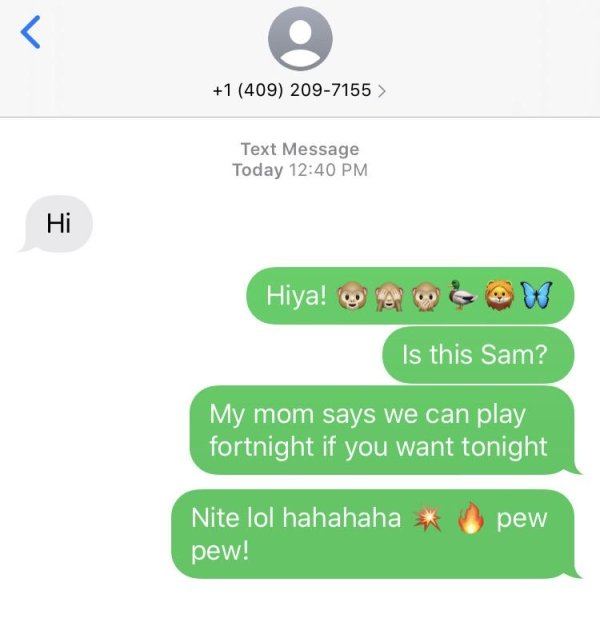 number - L 1 409 2097155 > Text Message Today Hi Hiya! Is this Sam? My mom says we can play fortnight if you want tonight pew Nite lol hahahaha pew!