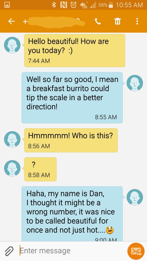 screenshot - N 58% Ti Hello beautiful! How are you today? Well so far so good, I mean a breakfast burrito could tip the scale in a better direction! Hmmmmm! Who is this? ? Haha, my name is Dan, I thought it might be a wrong number, it was nice to be calle
