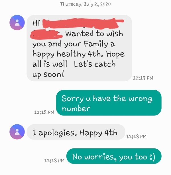 number - Thursday, Hi Wanted to wish you and your Family a happy healthy 4th. Hope all is well Let's catch up soon! Sorry u have the wrong number 3 I apologies. Happy 4th No worries, you too