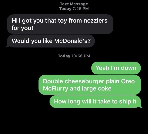 multimedia - Text Message Today Hi I got you that toy from nezziers for you! Would you McDonald's? Today Yeah I'm down Double cheeseburger plain Oreo McFlurry and large coke How long will it take to ship it