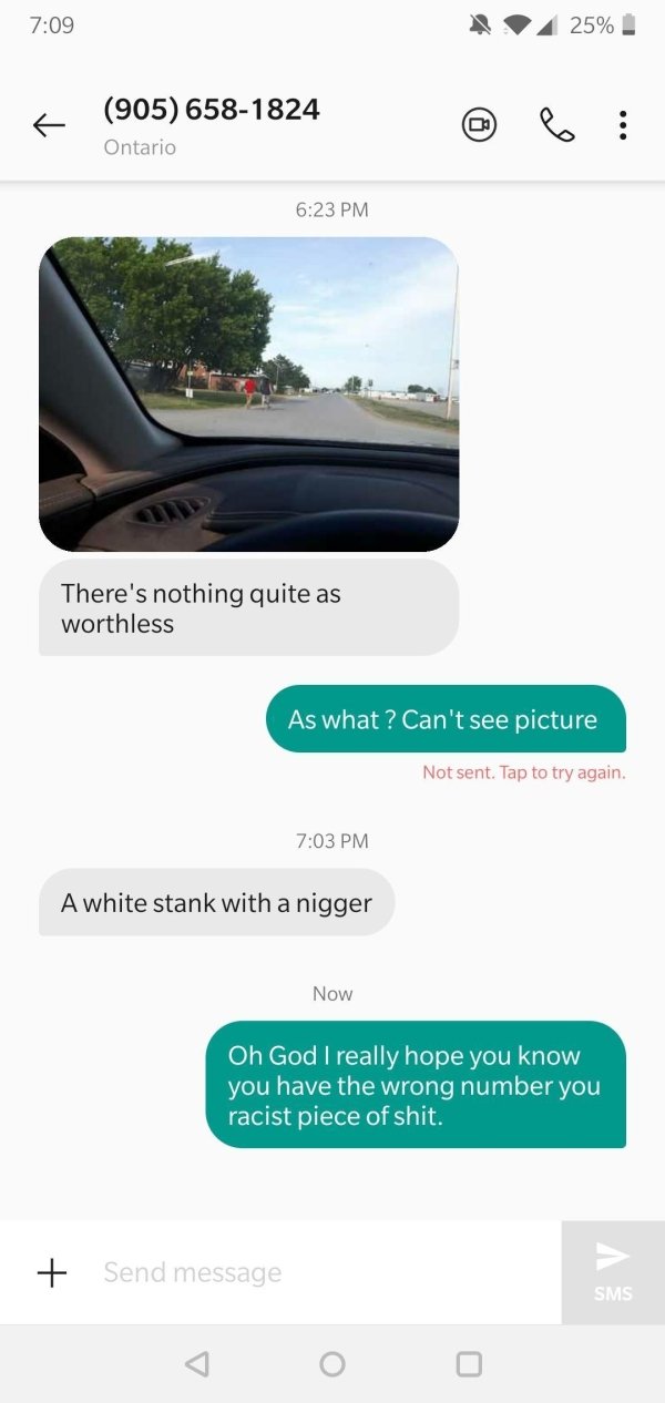 website - 25% 905 6581824 09 Ontario There's nothing quite as worthless As what? Can't see picture Not sent. Tap to try again. A white stank with a nigger Now Oh God I really hope you know you have the wrong number you racist piece of shit. Send message S