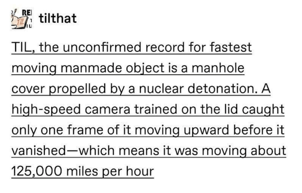 Til, the unconfirmed record for fastest moving manmade object is a manhole cover propelled by a nuclear detonation. A highspeed camera trained on the lid caught only one frame of it moving upward before it vanished
