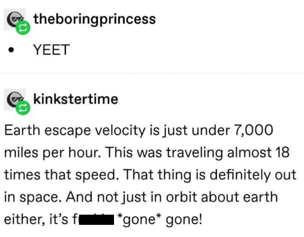 document - theboringprincess Yeet kinkstertime Earth escape velocity is just under 7,000 miles per hour. This was traveling almost 18 times that speed. That thing is definitely out in space. And not just in orbit about earth either, it's f 1gone gone!