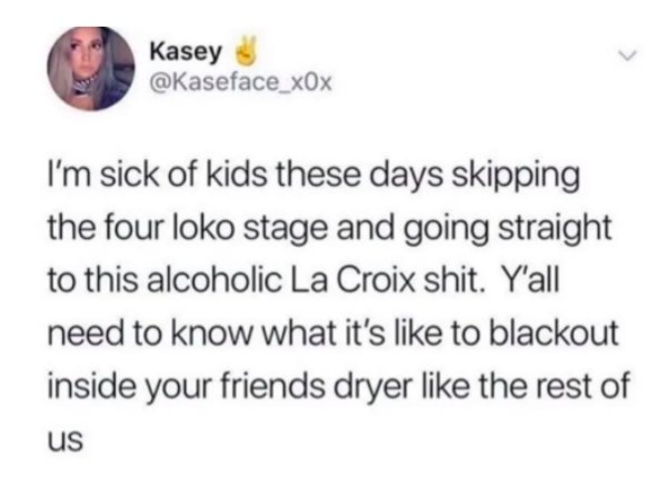 just want someone to hold my fucking hand - Kasey I'm sick of kids these days skipping the four loko stage and going straight to this alcoholic La Croix shit. Y'all need to know what it's to blackout inside your friends dryer the rest of us