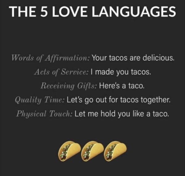 5 love languages taco - The 5 Love Languages Words of Affirmation Your tacos are delicious. Acts of Service I made you tacos. Receiving Gifts Here's a taco. Quality Time Let's go out for tacos together. Physical Touch Let me hold you a taco.