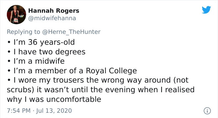 document - Hannah Rogers I'm 36 yearsold I have two degrees I'm a midwife I'm a member of a Royal College . I wore my trousers the wrong way around not scrubs it wasn't until the evening when I realised why I was uncomfortable
