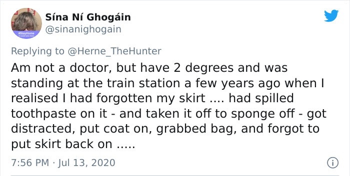 Sna N Ghogin Am not a doctor, but have 2 degrees and was standing at the train station a few years ago when I realised I had forgotten my skirt .... had spilled toothpaste on it and taken it off to sponge off got distracted, put coat on, grabbed bag, and…