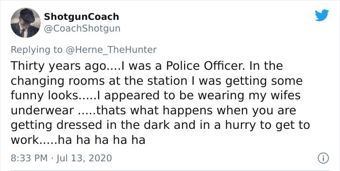 document - ShotgunCoach Thirty years ago....I was a Police Officer. In the changing rooms at the station I was getting some funny looks.....I appeared to be wearing my wifes underwear .....thats what happens when you are getting dressed in the dark and in