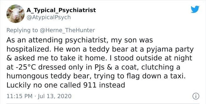 document - A_Typical_Psychiatrist As an attending psychiatrist, my son was hospitalized. He won a teddy bear at a pyjama party & asked me to take it home. I stood outside at night at 25C dressed only in PJs & a coat, clutching a humongous teddy bear, tryi