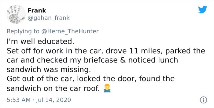 document - Frank I'm well educated. Set off for work in the car, drove 11 miles, parked the car and checked my briefcase & noticed lunch sandwich was missing. Got out of the car, locked the door, found the sandwich on the car roof.