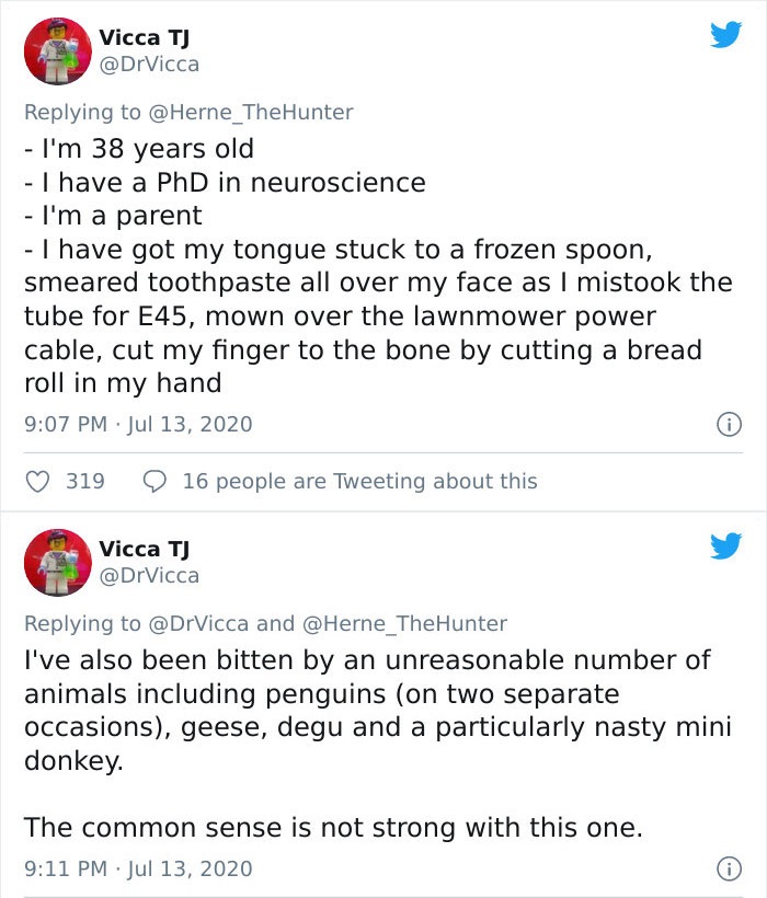 document - Vicca T I'm 38 years old I have a PhD in neuroscience I'm a parent I have got my tongue stuck to a frozen spoon, smeared toothpaste all over my face as I mistook the tube for E45, mown over the lawnmower power cable, cut my finger to the bone b