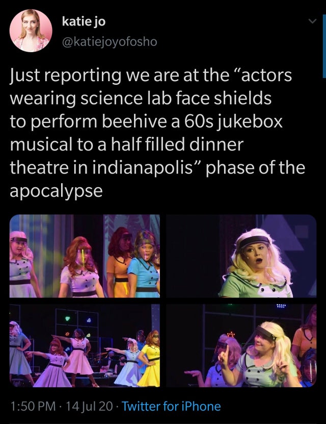song - katie jo Just reporting we are at the actors wearing science lab face shields to perform beehive a 60s jukebox musical to a half filled dinner theatre in indianapolis" phase of the apocalypse .. 14 Jul 20 Twitter for iPhone