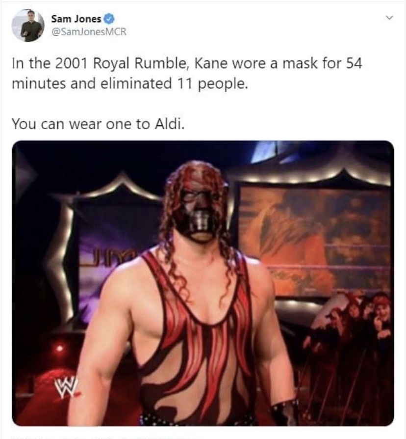 Kane - Sam Jones In the 2001 Royal Rumble, Kane wore a mask for 54 minutes and eliminated 11 people. You can wear one to Aldi. W