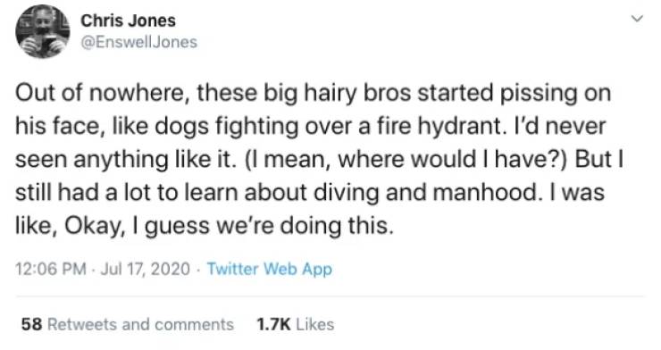 Chris Jones Out of nowhere, these big hairy bros started pissing on his face, dogs fighting over a fire hydrant. I'd never seen anything it. I mean, where would I have? But I still had a lot to learn about diving and manhood. I was , Okay, I guess we're…