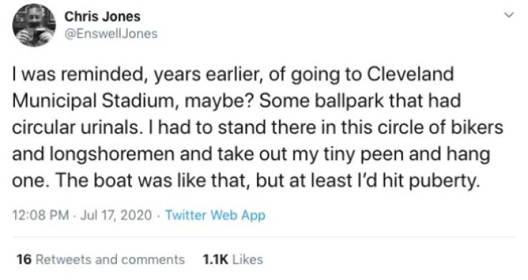 Chris Jones I was reminded, years earlier, of going to Cleveland Municipal Stadium, maybe? Some ballpark that had circular urinals. I had to stand there in this circle of bikers and longshoremen and take out my tiny peen and hang one. The boat was that,…