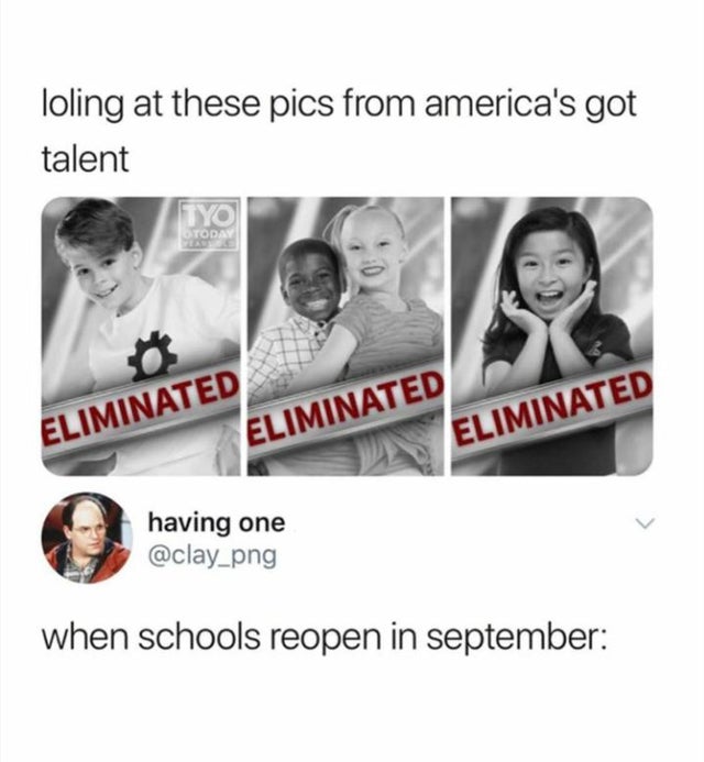 human behavior - loling at these pics from america's got talent Tyo Today Eliminated Eliminated Eliminated having one when schools reopen in september