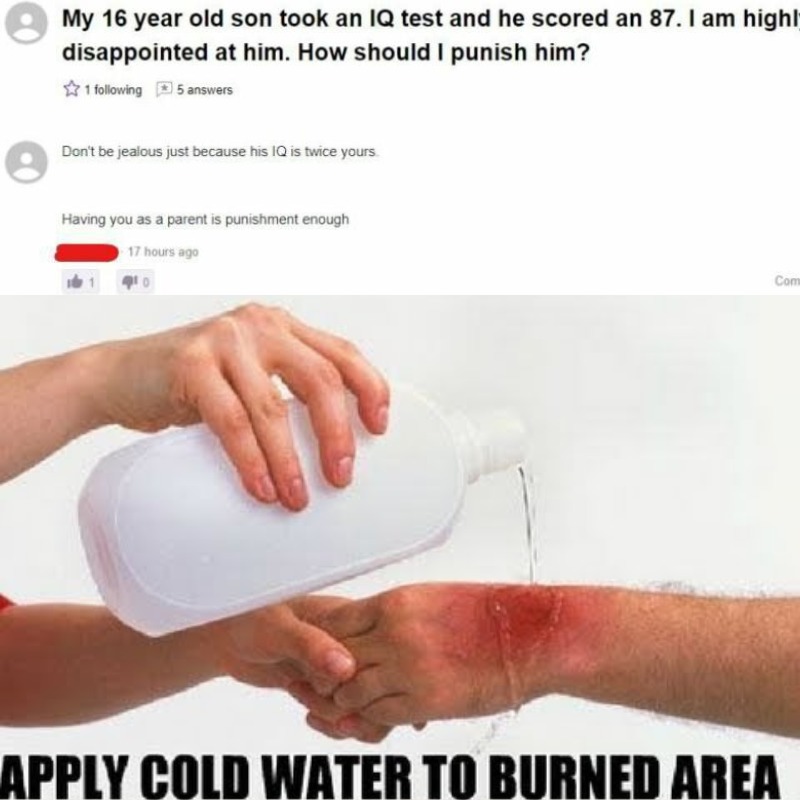 apply cold water to burn meme - My 16 year old son took an Iq test and he scored an 87. I am highl disappointed at him. How should I punish him? 1 ing 5 answers Don't be jealous just because his Iq is twice yours Having you as a parent is punishment enoug