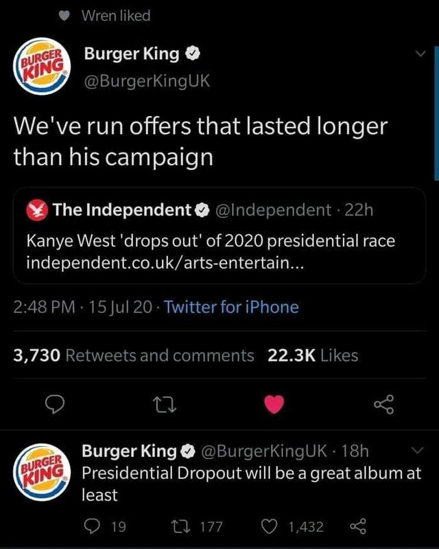 burger king - Wren d Burger King Burger King We've run offers that lasted longer than his campaign The Independent 22h Kanye West 'drops out' of 2020 presidential race independent.co.ukartsentertain... 15 Jul 20. Twitter for iPhone 3,730 and 27 Burger Kin