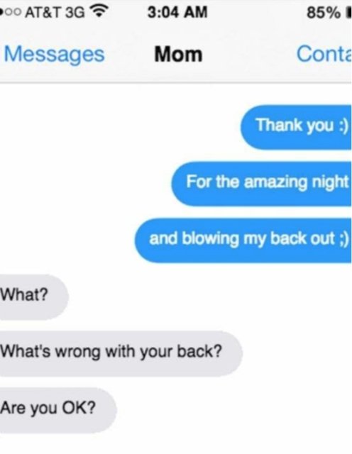 funny accidental texts to parents - Poo At&T 3G 85% 1 Messages Mom Conta Thank you For the amazing night and blowing my back out ; What? What's wrong with your back? Are you Ok?
