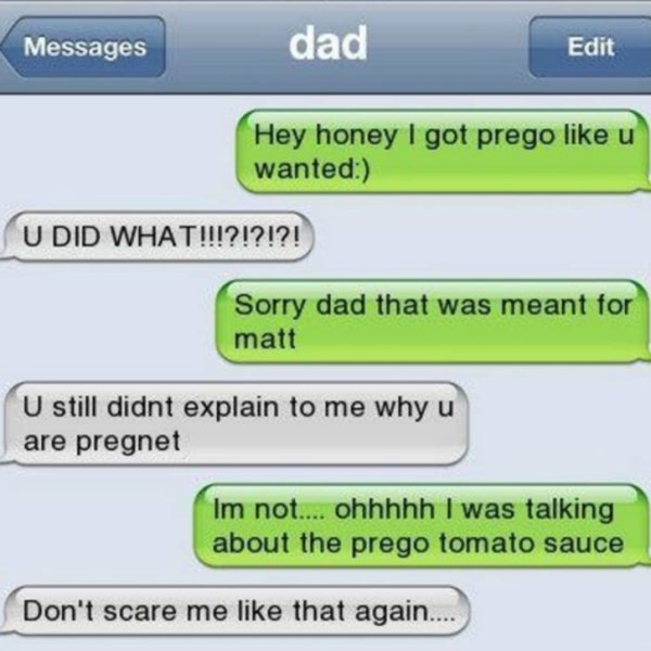 funny texts accidentally sent to parents - Messages dad Edit Hey honey I got prego u wanted U Did What!!!?!?!?! Sorry dad that was meant for matt U still didnt explain to me why u are pregnet Im not.... ohhhhh I was talking about the prego tomato sauce Do