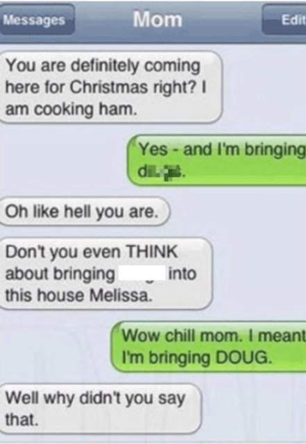 autocorrect fails - Messages Mom Edit You are definitely coming here for Christmas right? I am cooking ham. Yes and I'm bringing di. Oh hell you are. Don't you even Think about bringing into this house Melissa. Wow chill mom. I meant I'm bringing Doug. We