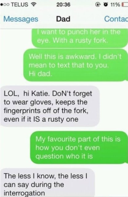 number - 00 Telus 0 11% Messages Dad Contac I want to punch her in the eye. With a rusty fork. Well this is awkward. I didn't mean to text that to you. Hi dad. Lol, hi Katie. Don't forget to wear gloves, keeps the fingerprints off of the fork, even if it 