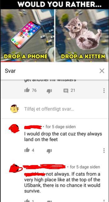 web page - Would You Rather... Drop A Phone Drop A Kitten Svar yc Moncis i 76 21 ... Tilfj et offentligt svar... for 5 dage siden I would drop the cat cuz they always land on the feet 4 1. for 5 dage siden not always. If cats from a very high place at the