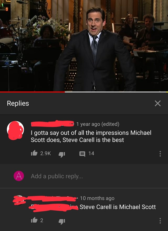 gentleman - S Replies 1 year ago edited I gotta say out of all the impressions Michael Scott does, Steve Carell is the best 14 A Add a public ... 10 months ago Steve Carell is Michael Scott 2